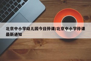北京中小学幼儿园今日停课/北京中小学停课最新通知