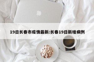 19日长春市疫情最新:长春19日新增病例