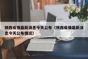 陕西疫情最新消息今天公布（陕西疫情最新消息今天公布情况）