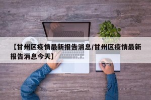 【甘州区疫情最新报告消息/甘州区疫情最新报告消息今天】