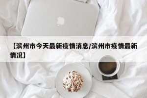 【滨州市今天最新疫情消息/滨州市疫情最新情况】