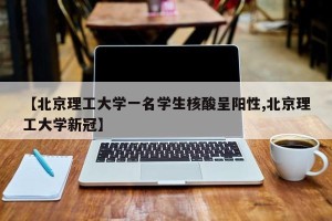 【北京理工大学一名学生核酸呈阳性,北京理工大学新冠】