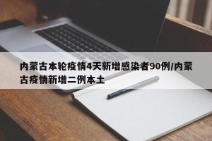 内蒙古本轮疫情4天新增感染者90例/内蒙古疫情新增二例本土