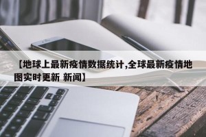 【地球上最新疫情数据统计,全球最新疫情地图实时更新 新闻】