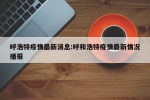 呼浩特疫情最新消息:呼和浩特疫情最新情况播报