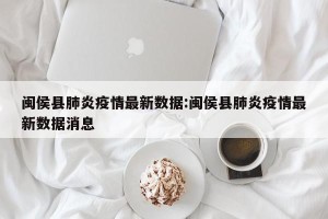 闽侯县肺炎疫情最新数据:闽侯县肺炎疫情最新数据消息