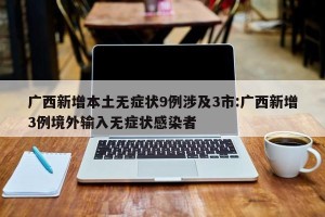 广西新增本土无症状9例涉及3市:广西新增3例境外输入无症状感染者