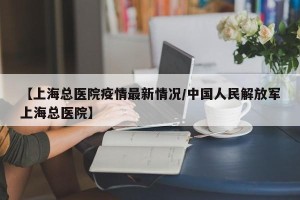 【上海总医院疫情最新情况/中国人民解放军上海总医院】