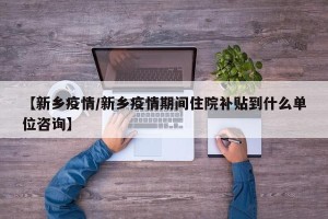 【新乡疫情/新乡疫情期间住院补贴到什么单位咨询】