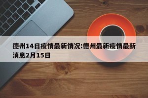 德州14日疫情最新情况:德州最新疫情最新消息2月15日