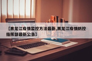 【黑龙江疫情监控方法最新,黑龙江疫情防控指挥部最新公告】