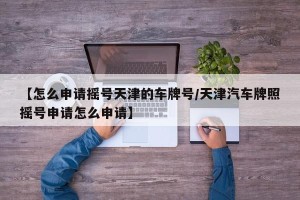 【怎么申请摇号天津的车牌号/天津汽车牌照摇号申请怎么申请】