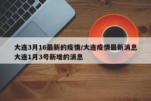 大连3月16最新的疫情/大连疫情最新消息大连1月3号新增的消息
