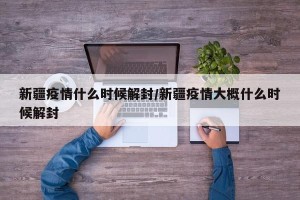 新疆疫情什么时候解封/新疆疫情大概什么时候解封