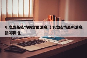 印度最新疫情联合国消息（印度疫情最新消息新闻联播）