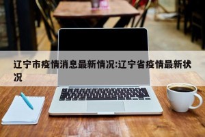 辽宁市疫情消息最新情况:辽宁省疫情最新状况