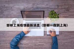 邯郸上海疫情最新消息（邯郸一夜到上海）