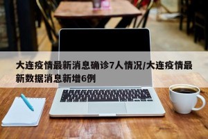 大连疫情最新消息确诊7人情况/大连疫情最新数据消息新增6例
