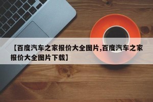 【百度汽车之家报价大全图片,百度汽车之家报价大全图片下载】