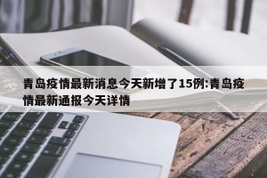 青岛疫情最新消息今天新增了15例:青岛疫情最新通报今天详情