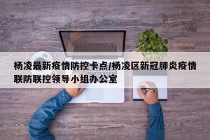 杨凌最新疫情防控卡点/杨凌区新冠肺炎疫情联防联控领导小组办公室