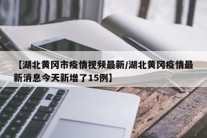 【湖北黄冈市疫情视频最新/湖北黄冈疫情最新消息今天新增了15例】