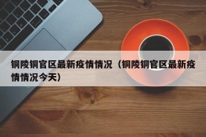 铜陵铜官区最新疫情情况（铜陵铜官区最新疫情情况今天）