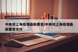 中央对上海疫情最新要求/中央对上海疫情最新要求文件