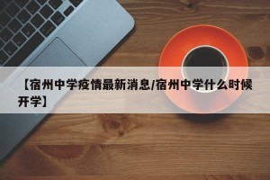 【宿州中学疫情最新消息/宿州中学什么时候开学】