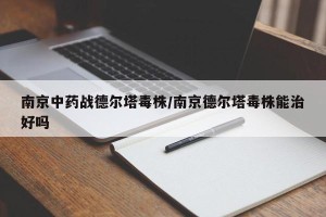 南京中药战德尔塔毒株/南京德尔塔毒株能治好吗