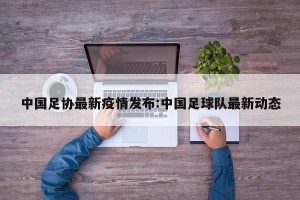 中国足协最新疫情发布:中国足球队最新动态