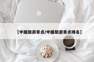 【中国旅游景点/中国旅游景点排名】