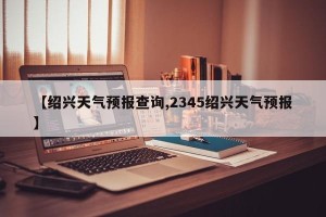 【绍兴天气预报查询,2345绍兴天气预报】