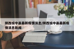 陕西榆中县最新疫情消息/陕西榆中县最新疫情消息新闻