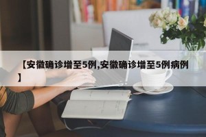 【安徽确诊增至5例,安徽确诊增至5例病例】