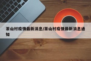 茶山村疫情最新消息/茶山村疫情最新消息通知
