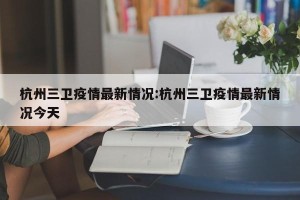 杭州三卫疫情最新情况:杭州三卫疫情最新情况今天