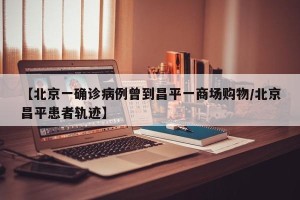 【北京一确诊病例曾到昌平一商场购物/北京昌平患者轨迹】