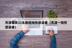 天津报告11名新冠阳性感染者（天津一阳性感染者）