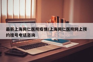 最新上海同仁医院疫情/上海同仁医院网上预约挂号电话咨询