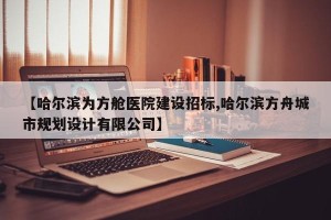 【哈尔滨为方舱医院建设招标,哈尔滨方舟城市规划设计有限公司】