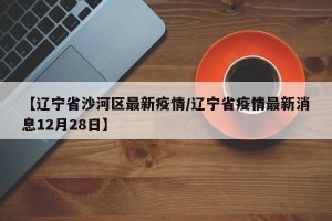 【辽宁省沙河区最新疫情/辽宁省疫情最新消息12月28日】