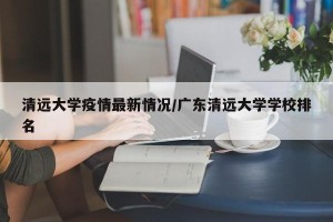 清远大学疫情最新情况/广东清远大学学校排名