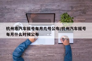 杭州市汽车摇号每月几号公布/杭州汽车摇号每月什么时候公布
