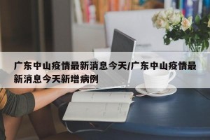 广东中山疫情最新消息今天/广东中山疫情最新消息今天新增病例