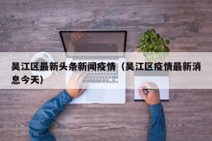 吴江区最新头条新闻疫情（吴江区疫情最新消息今天）