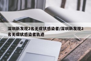 深圳新发现2名无症状感染者/深圳新发现2名无症状感染者轨迹