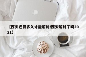 【西安还要多久才能解封/西安解封了吗2021】