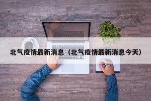 北气疫情最新消息（北气疫情最新消息今天）