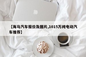 【海马汽车报价及图片,1015万纯电动汽车推荐】